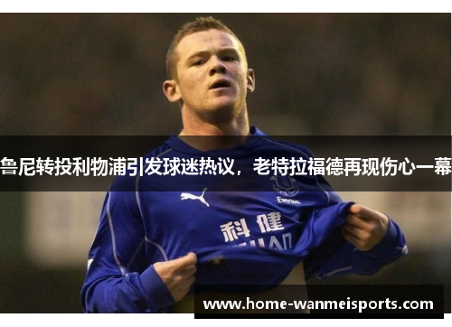 鲁尼转投利物浦引发球迷热议，老特拉福德再现伤心一幕